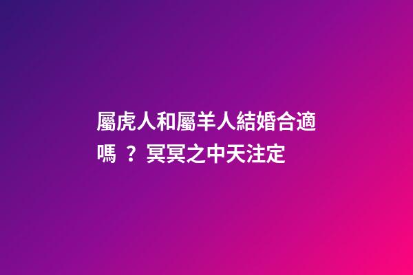 屬虎人和屬羊人結婚合適嗎？冥冥之中天注定